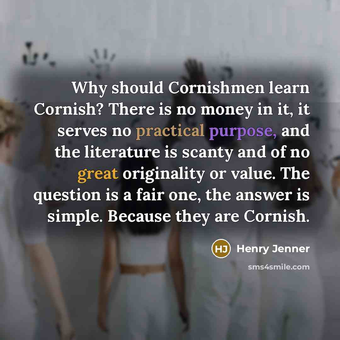 “Why should Cornishmen learn Cornish? There is no money in it, it serves no practical purpose, and the literature is scanty and of no great originality or value. The question is a fair one, the answer is simple. Because they are Cornish.” quote by Henry Jenner