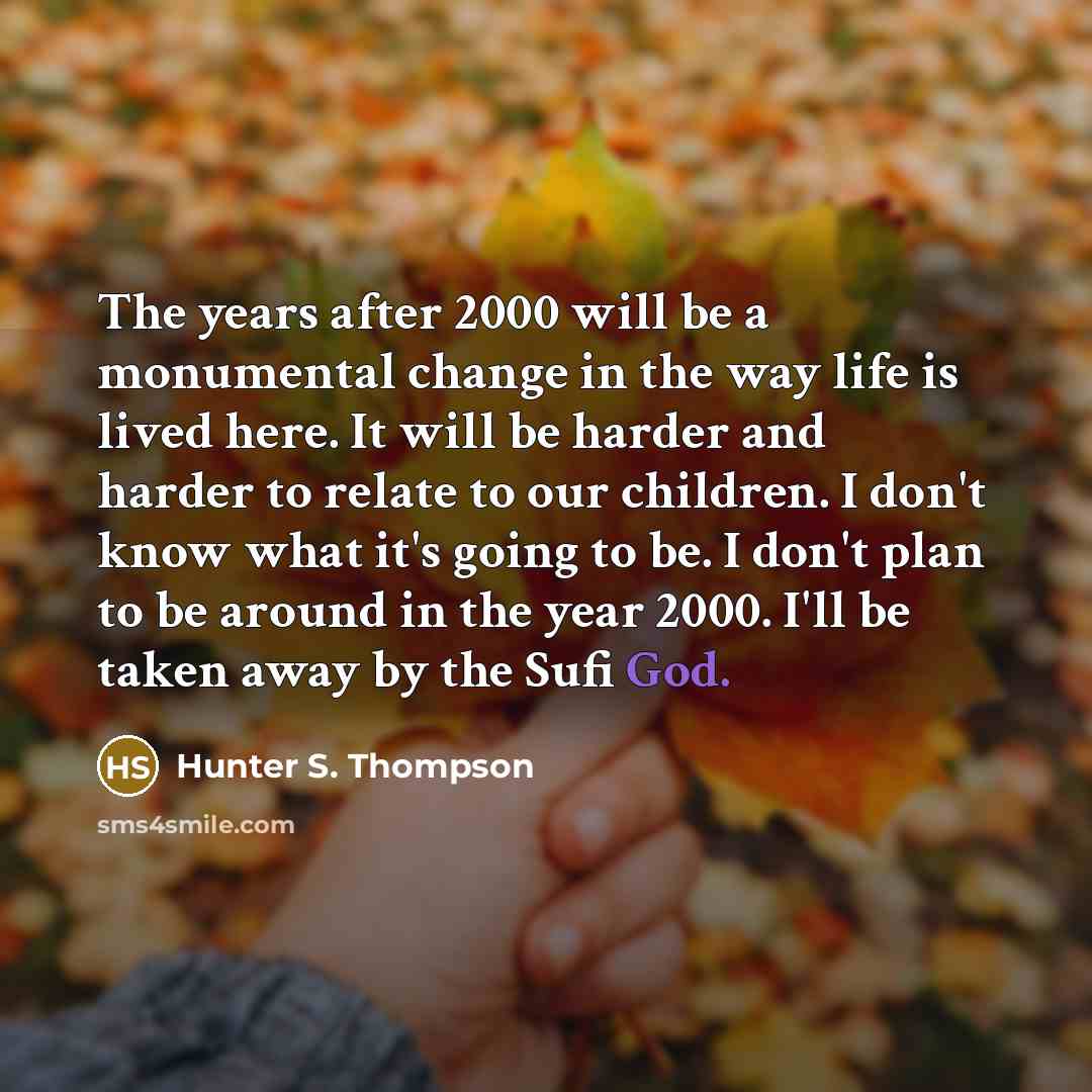 “The years after 2000 will be a monumental change in the way life is lived here. It will be harder and harder to relate to our children. I don't know what it's going to be. I don't plan to be around in the year 2000. I'll be taken away by the Sufi God.” quote by Hunter S. Thompson