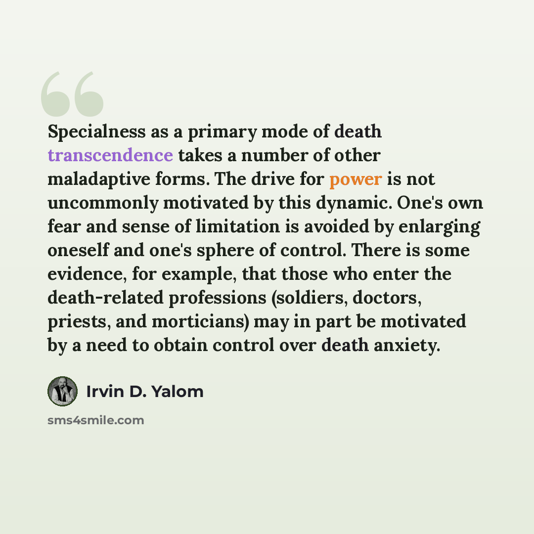 “Specialness as a primary mode of death transcendence takes a number of other maladaptive forms. The drive for power is not uncommonly motivated by this dynamic. One's own fear and sense of limitation is avoided by enlarging oneself and one's sphere of control. There is some evidence, for example…” quote by Irvin D. Yalom