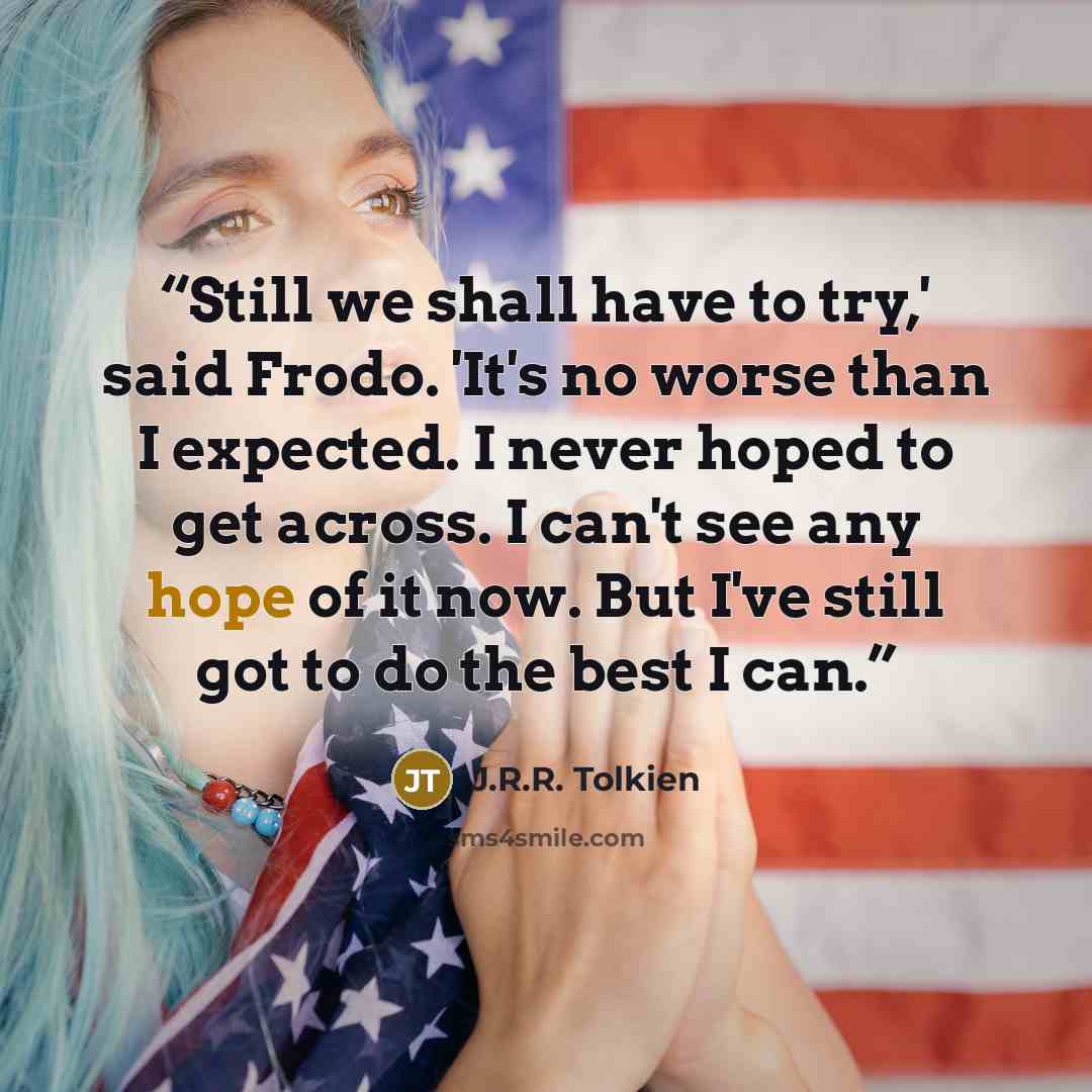 “Still we shall have to try,' said Frodo. 'It's no worse than I expected. I never hoped to get across. I can't see any hope of it now. But I've still got to do the best I can.” quote by J.R.R. Tolkien
