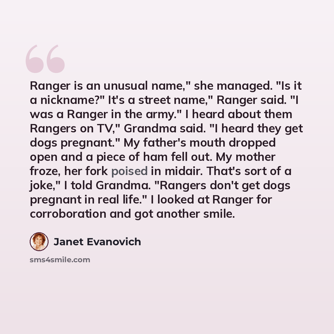 “Ranger is an unusual name," she managed. "Is it a nickname?" It's a street name," Ranger said. "I was a Ranger in the army." I heard about them Rangers on TV," Grandma said. "I heard they get dogs pregnant." My father's mouth dropped open and a piece of ham fell out. My mother froze, her fork…” quote by Janet Evanovich