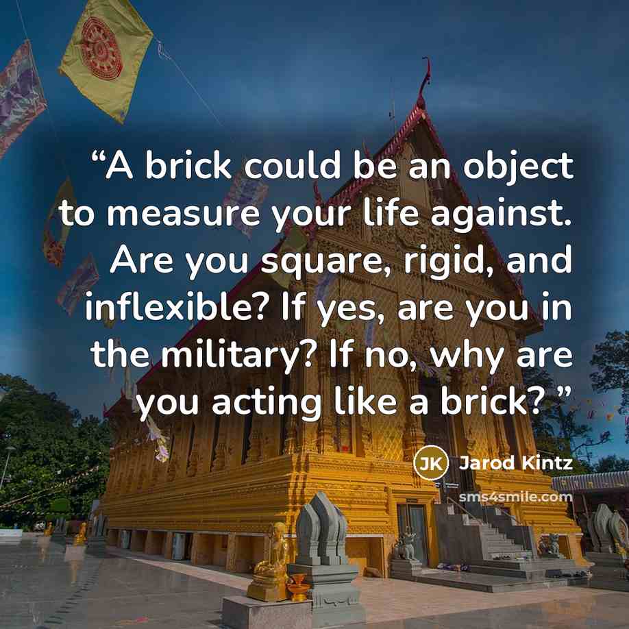 “A brick could be an object to measure your life against. Are you square, rigid, and inflexible? If yes, are you in the military? If no, why are you acting like a brick?” quote by Jarod Kintz