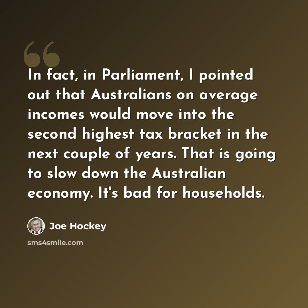 “In fact, in Parliament, I pointed out that Australians on average incomes would move into the second highest tax bracket in the next couple of years. That is going to slow down the Australian economy. It's bad for households.” quote by Joe Hockey