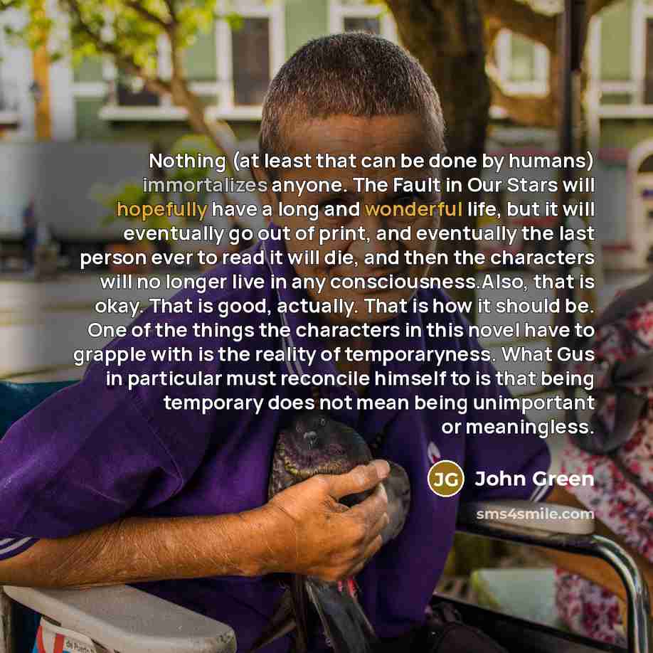 “Nothing (at least that can be done by humans) immortalizes anyone. The Fault in Our Stars will hopefully have a long and wonderful life, but it will eventually go out of print, and eventually the last person ever to read it will die, and then the characters will no longer live in any…” quote by John Green