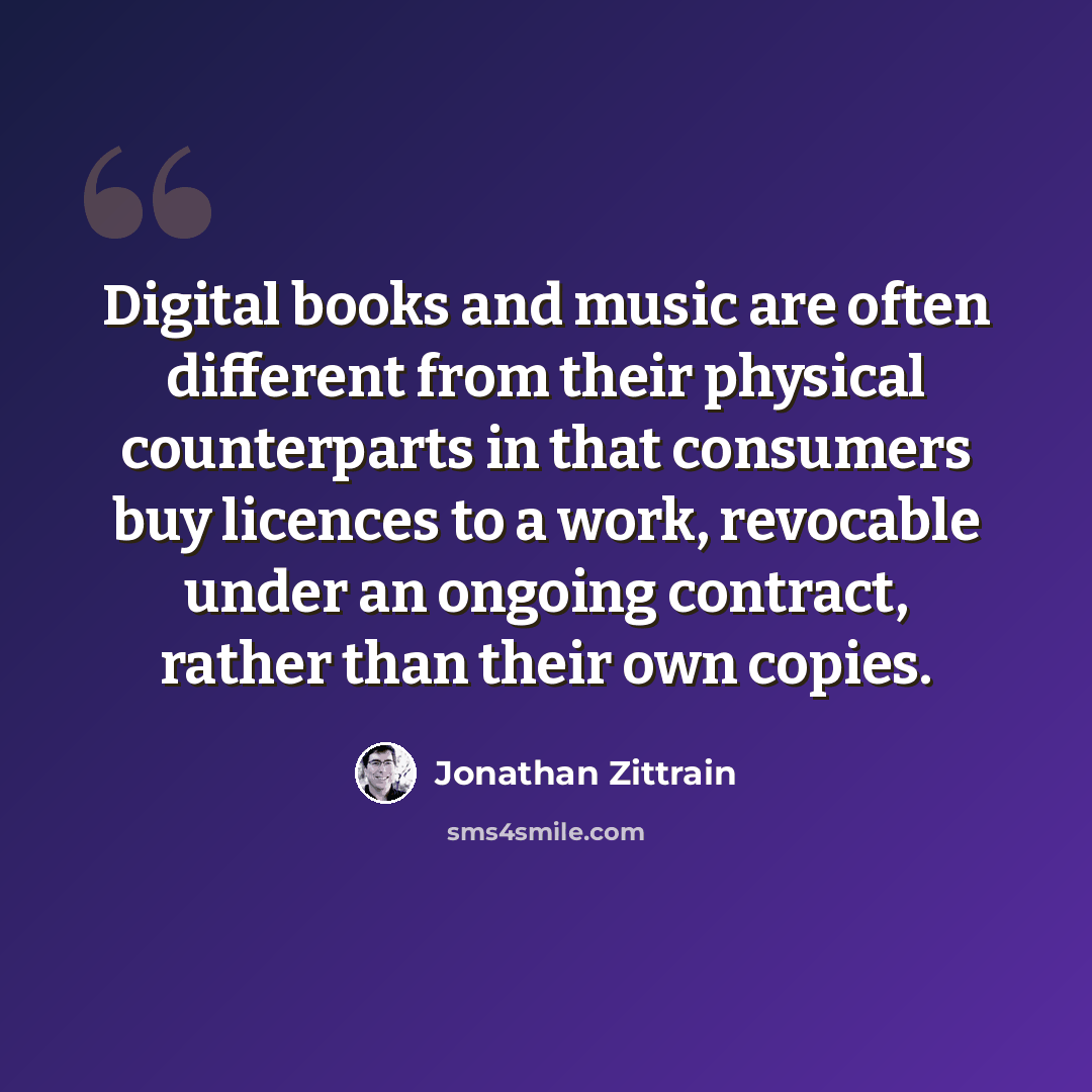 “Digital books and music are often different from their physical counterparts in that consumers buy licences to a work, revocable under an ongoing contract, rather than their own copies.” quote by Jonathan Zittrain