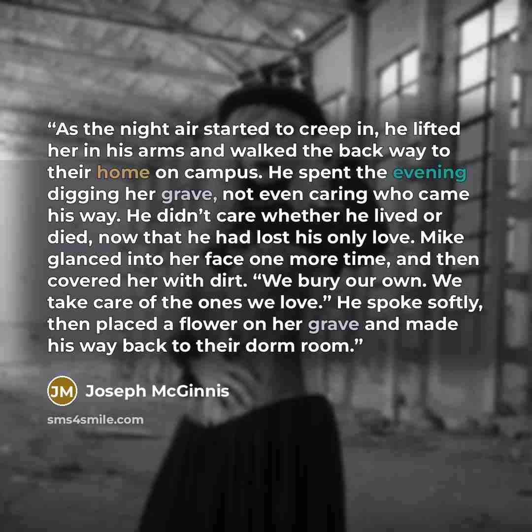 “As the night air started to creep in, he lifted her in his arms and walked the back way to their home on campus. He spent the evening digging her grave, not even caring who came his way. He didn’t care whether he lived or died, now that he had lost his only love. Mike glanced into her face one…” quote by Joseph McGinnis