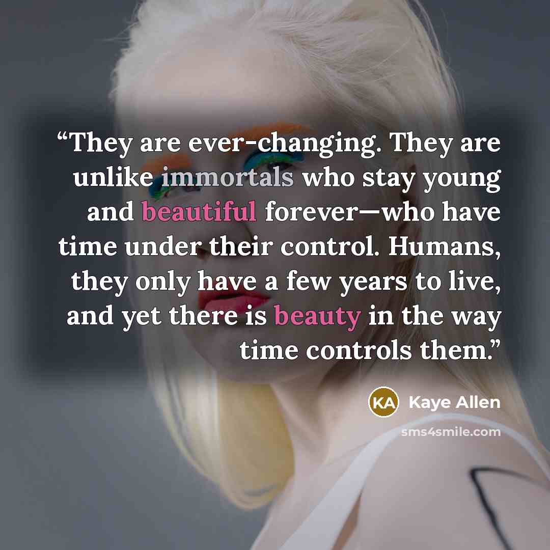 “They are ever-changing. They are unlike immortals who stay young and beautiful forever—who have time under their control. Humans, they only have a few years to live, and yet there is beauty in the way time controls them.” quote by Kaye Allen