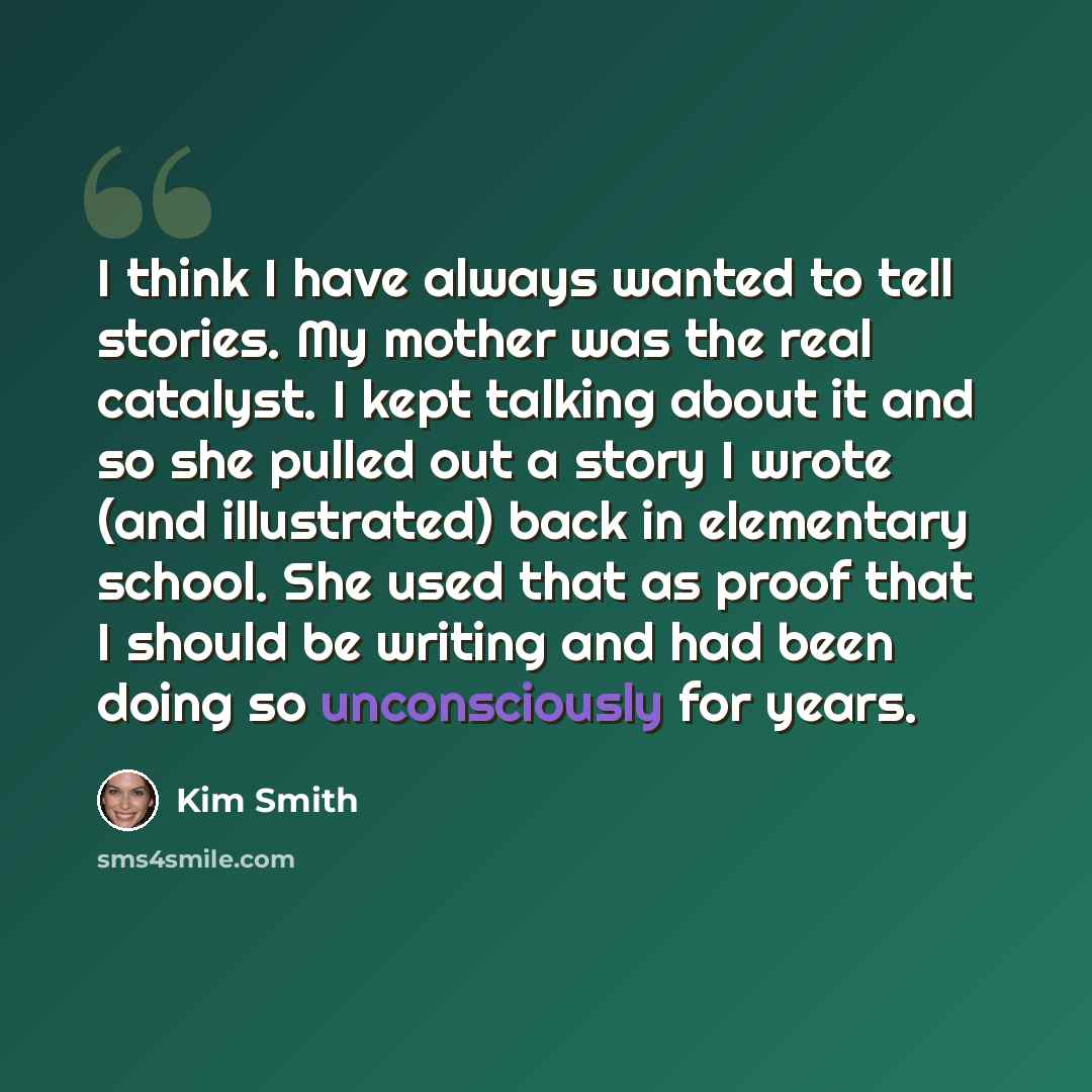 “I think I have always wanted to tell stories. My mother was the real catalyst. I kept talking about it and so she pulled out a story I wrote (and illustrated) back in elementary school. She used that as proof that I should be writing and had been doing so unconsciously for years.” quote by Kim Smith