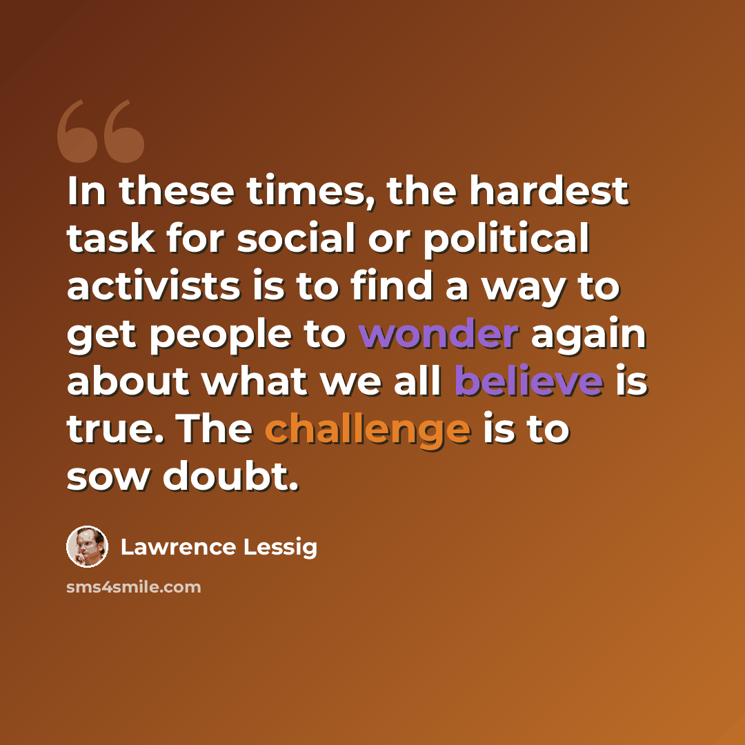 “In these times, the hardest task for social or political activists is to find a way to get people to wonder again about what we all believe is true. The challenge is to sow doubt.” quote by Lawrence Lessig