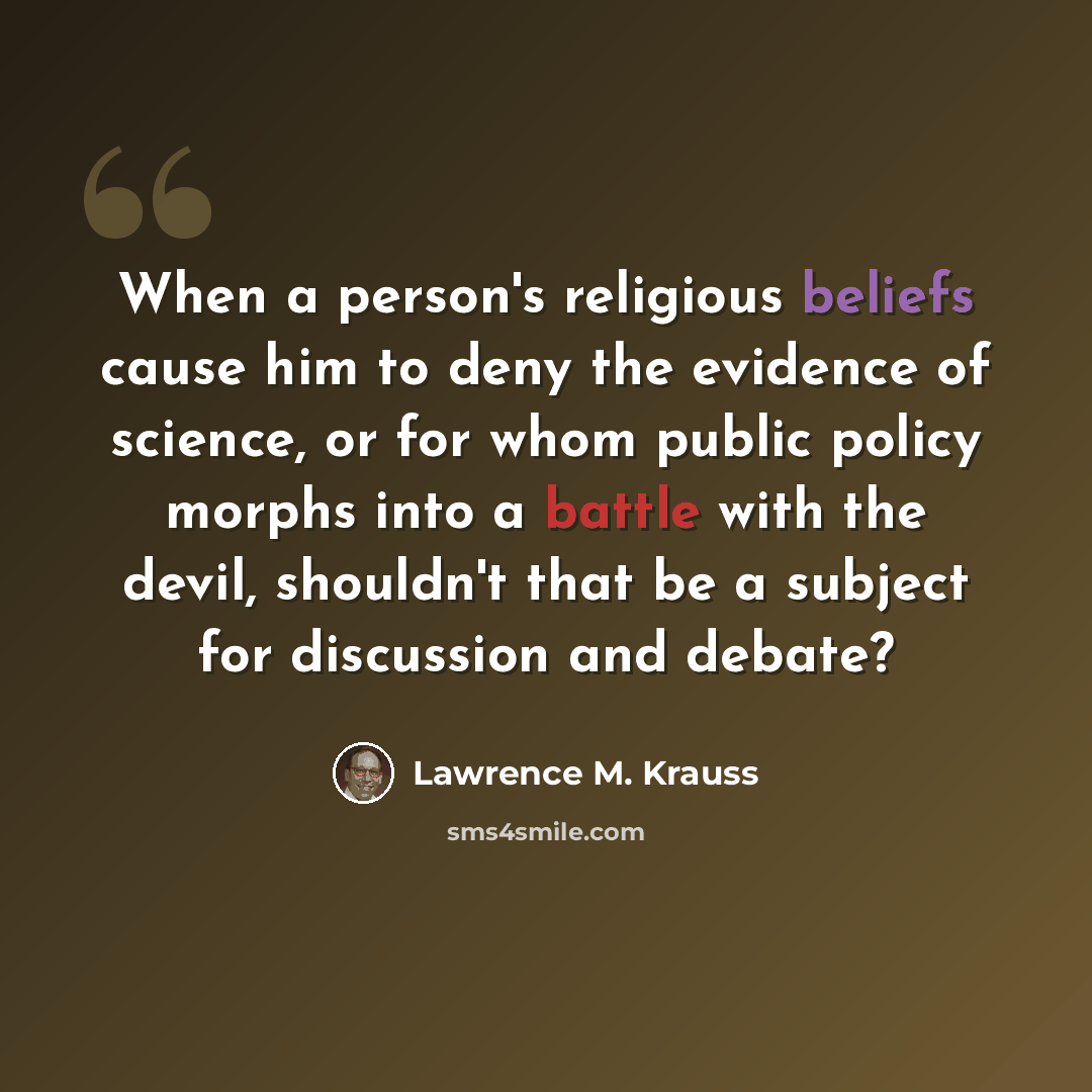 “When a person's religious beliefs cause him to deny the evidence of science, or for whom public policy morphs into a battle with the devil, shouldn't that be a subject for discussion and debate?” quote by Lawrence M. Krauss