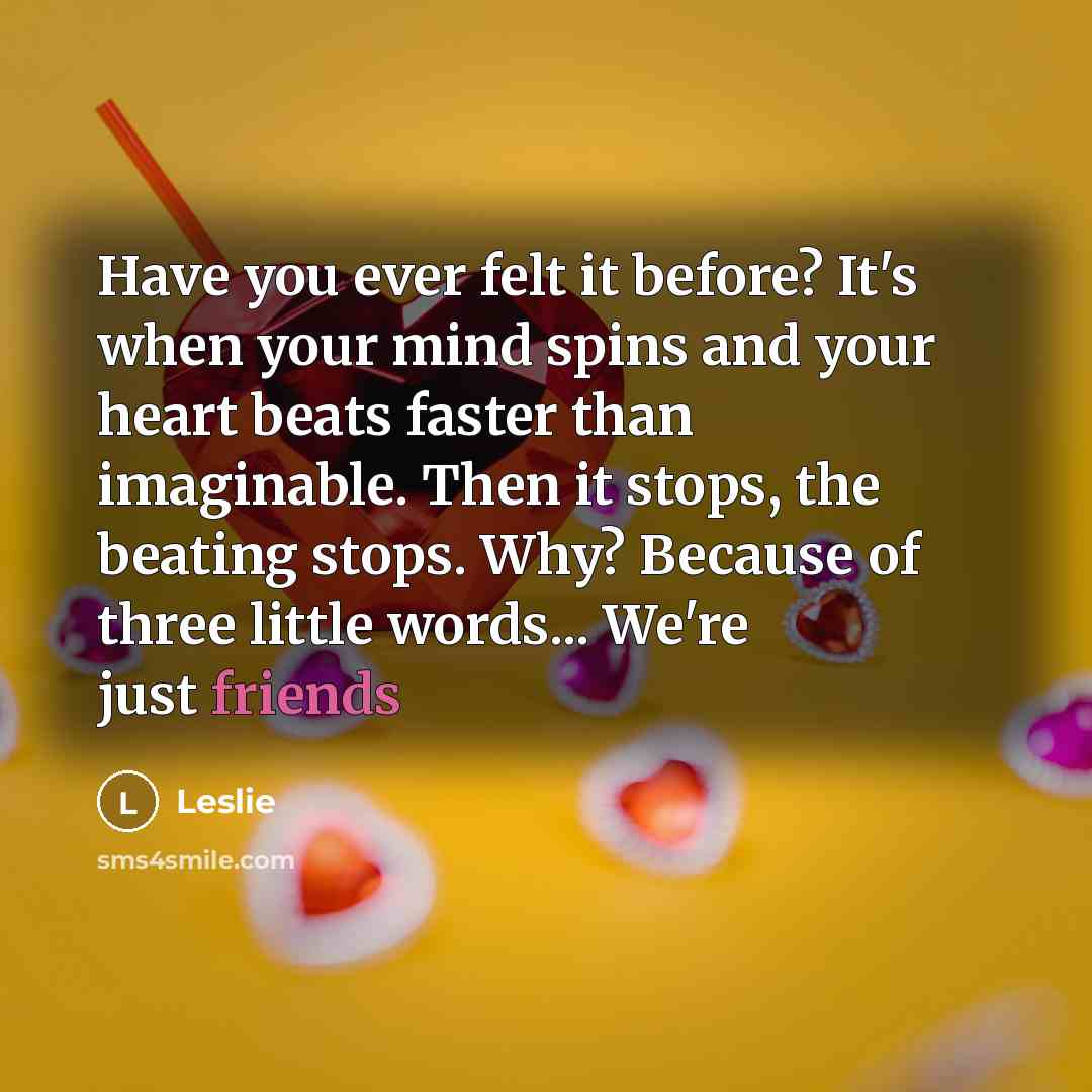 “Have you ever felt it before? It's when your mind spins and your heart beats faster than imaginable. Then it stops, the beating stops. Why? Because of three little words... We're just friends” quote by Leslie