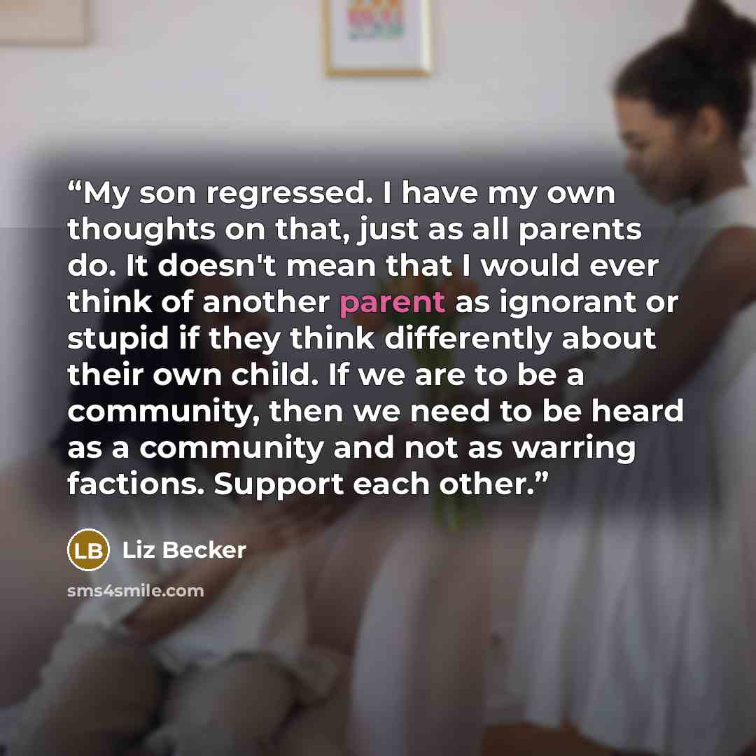 “My son regressed. I have my own thoughts on that, just as all parents do. It doesn't mean that I would ever think of another parent as ignorant or stupid if they think differently about their own child. If we are to be a community, then we need to be heard as a community and not as warring…” quote by Liz Becker