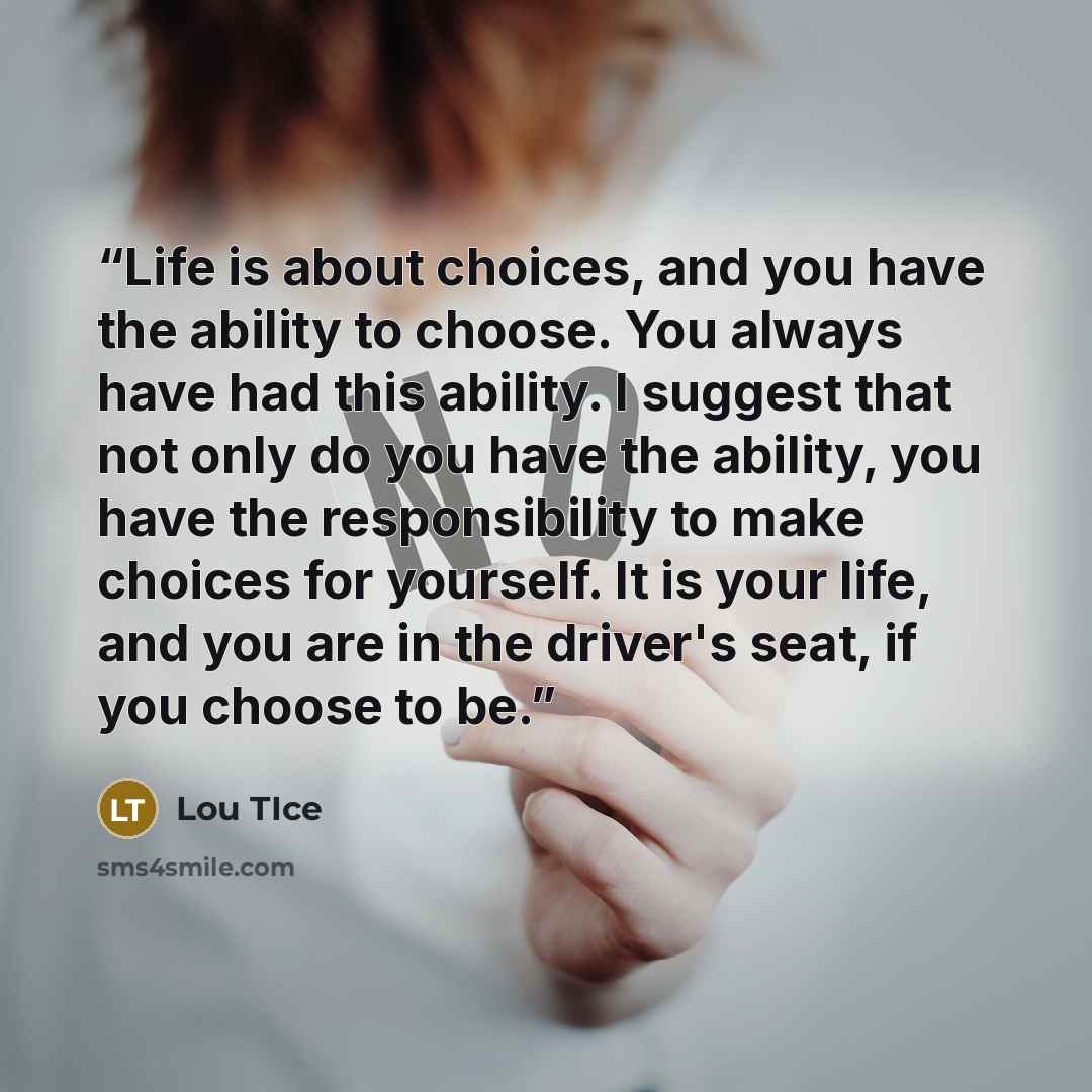 “Life is about choices, and you have the ability to choose. You always have had this ability. I suggest that not only do you have the ability, you have the responsibility to make choices for yourself. It is your life, and you are in the driver's seat, if you choose to be.” quote by Lou TIce