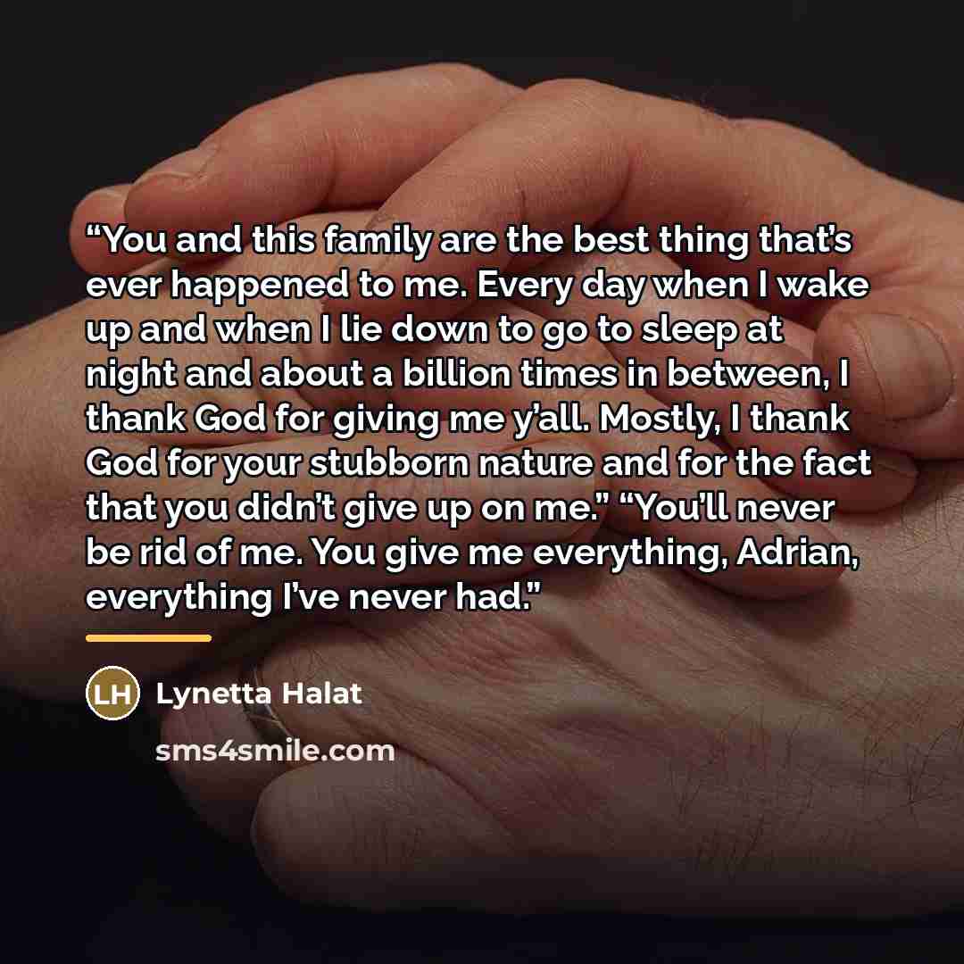 “You and this family are the best thing that’s ever happened to me. Every day when I wake up and when I lie down to go to sleep at night and about a billion times in between, I thank God for giving me y’all. Mostly, I thank God for your stubborn nature and for the fact that you didn’t give up on…” quote by Lynetta Halat