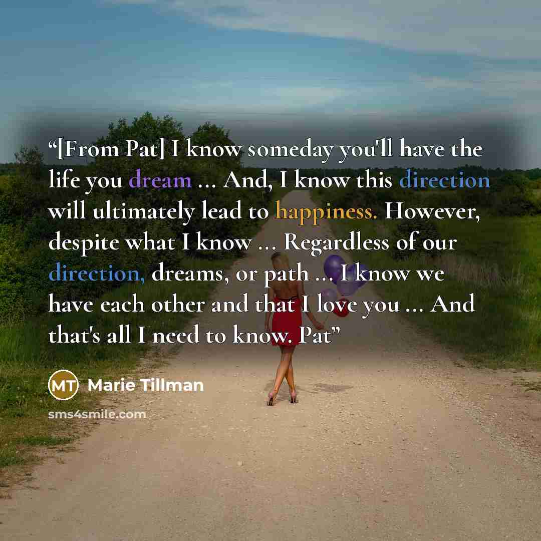 “[From Pat] I know someday you'll have the life you dream ... And, I know this direction will ultimately lead to happiness. However, despite what I know ... Regardless of our direction, dreams, or path ... I know we have each other and that I love you ... And that's all I need to know. Pat” quote by Marie Tillman