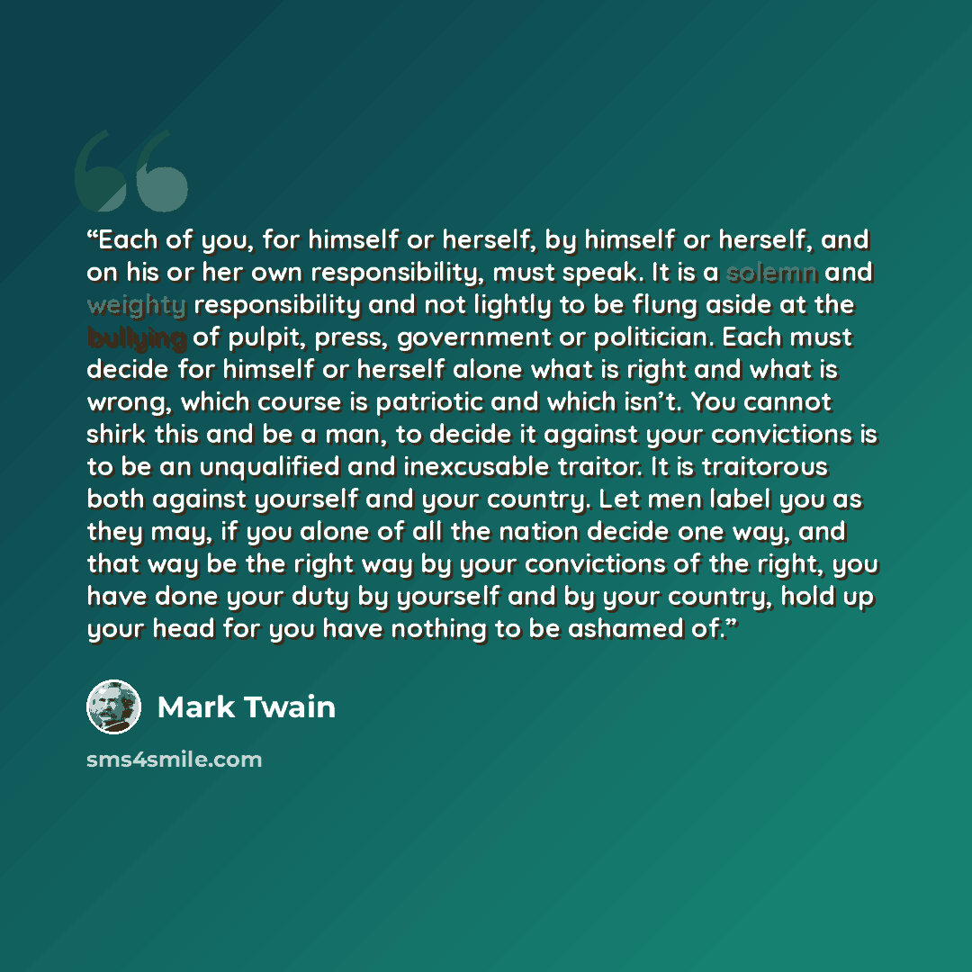 “Each of you, for himself or herself, by himself or herself, and on his or her own responsibility, must speak. It is a solemn and weighty responsibility and not lightly to be flung aside at the bullying of pulpit, press, government or politician. Each must decide for himself or herself alone what…” quote by Mark Twain