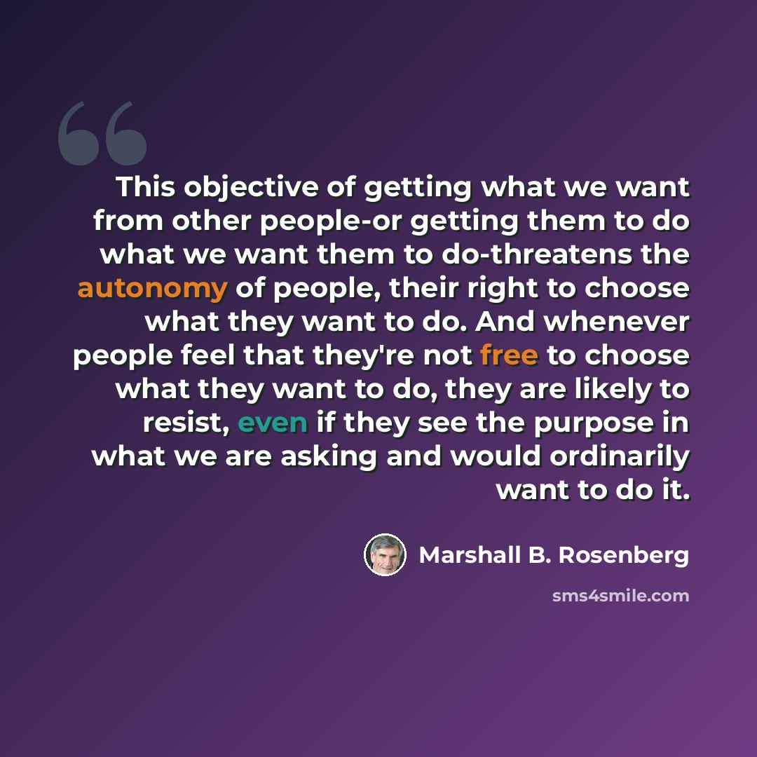 “This objective of getting what we want from other people-or getting them to do what we want them to do-threatens the autonomy of people, their right to choose what they want to do. And whenever people feel that they're not free to choose what they want to do, they are likely to resist, even if…” quote by Marshall B. Rosenberg