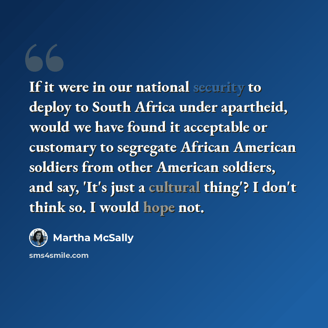 “If it were in our national security to deploy to South Africa under apartheid, would we have found it acceptable or customary to segregate African American soldiers from other American soldiers, and say, 'It's just a cultural thing'? I don't think so. I would hope not.” quote by Martha McSally