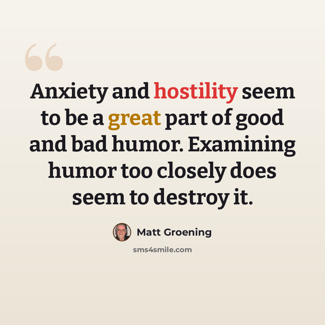 “Anxiety and hostility seem to be a great part of good and bad humor. Examining humor too closely does seem to destroy it.” quote by Matt Groening