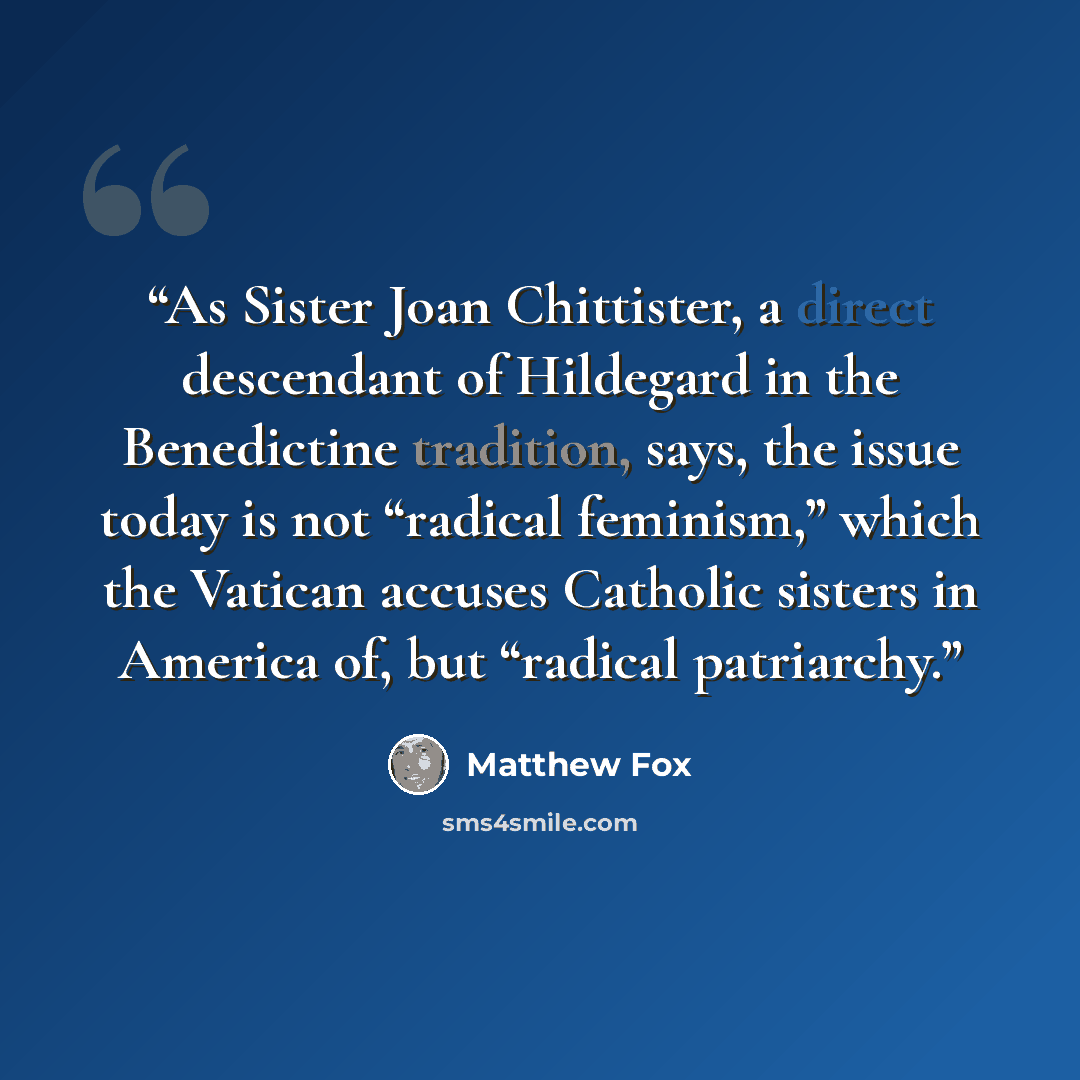 “As Sister Joan Chittister, a direct descendant of Hildegard in the Benedictine tradition, says, the issue today is not “radical feminism,” which the Vatican accuses Catholic sisters in America of, but “radical patriarchy.” quote by Matthew Fox