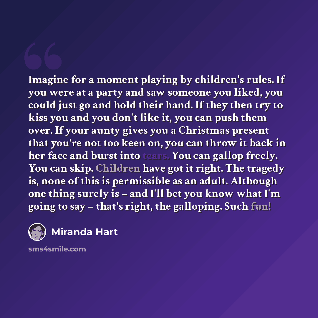 “Imagine for a moment playing by children's rules. If you were at a party and saw someone you liked, you could just go and hold their hand. If they then try to kiss you and you don't like it, you can push them over. If your aunty gives you a Christmas present that you're not too keen on, you can…” quote by Miranda Hart