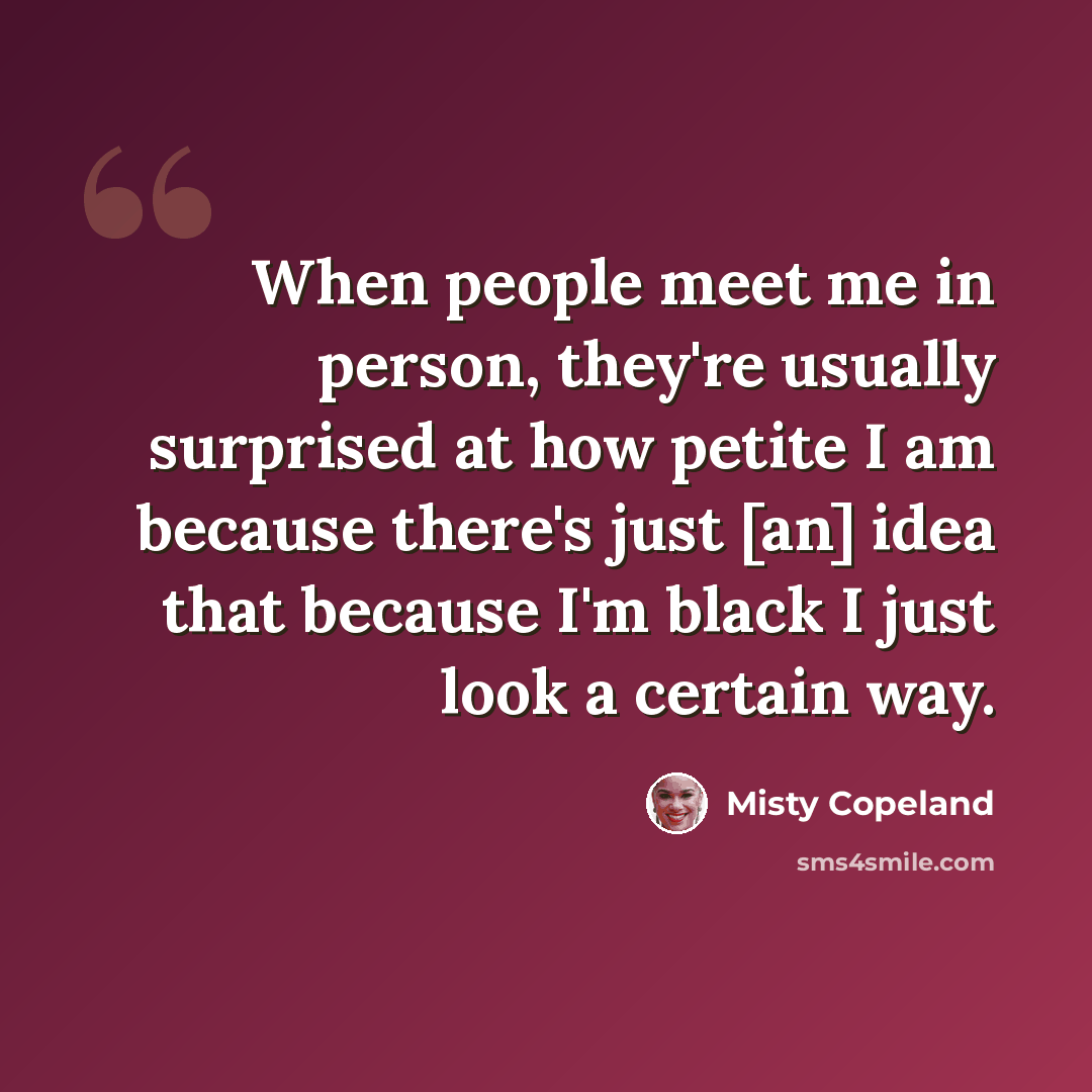 “When people meet me in person, they're usually surprised at how petite I am because there's just [an] idea that because I'm black I just look a certain way.” quote by Misty Copeland