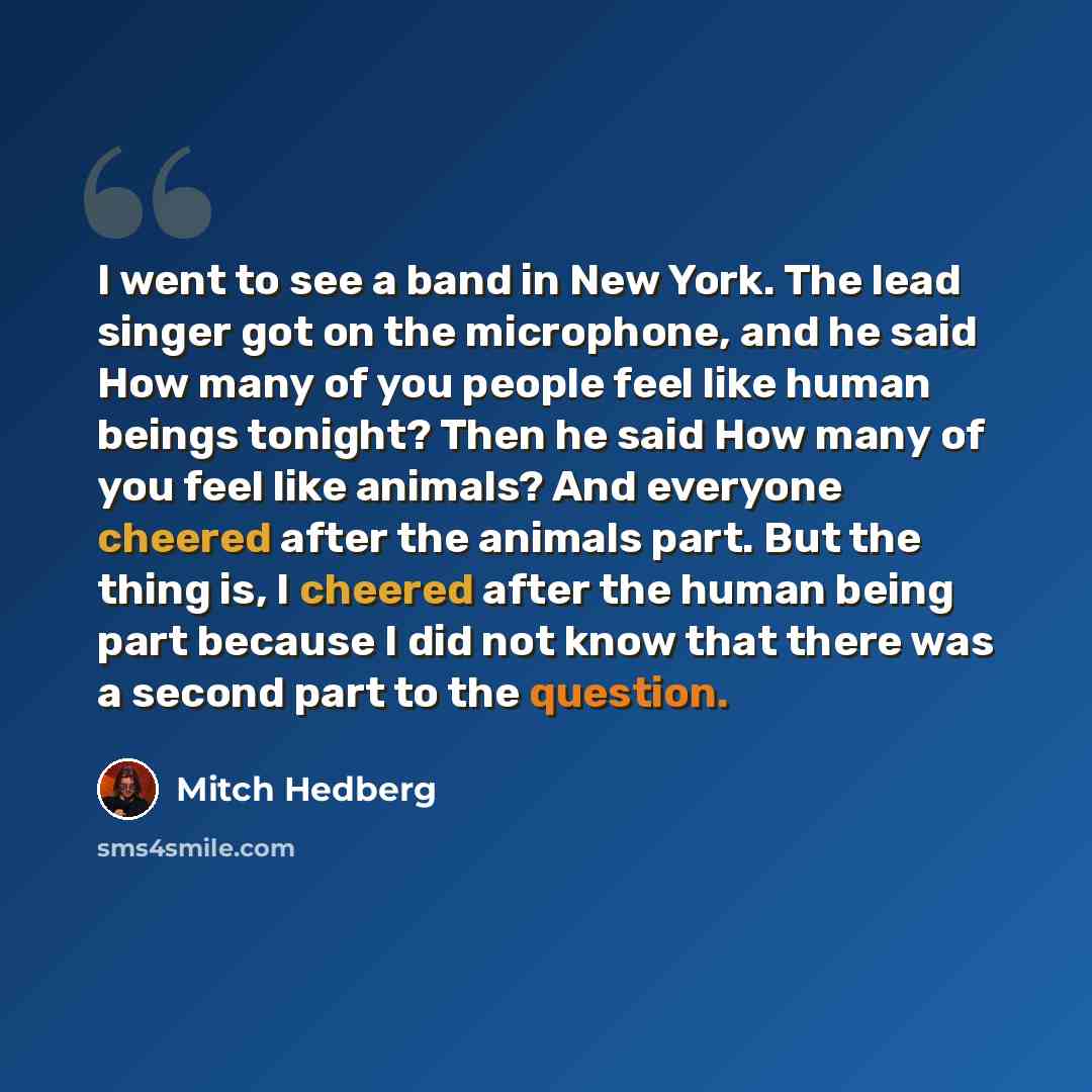 “I went to see a band in New York. The lead singer got on the microphone, and he said How many of you people feel like human beings tonight? Then he said How many of you feel like animals? And everyone cheered after the animals part. But the thing is, I cheered after the human being part because I…” quote by Mitch Hedberg