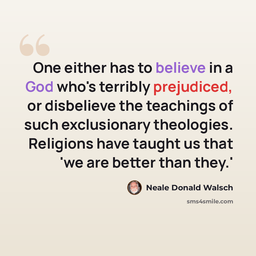 “One either has to believe in a God who's terribly prejudiced, or disbelieve the teachings of such exclusionary theologies. Religions have taught us that 'we are better than they.'” quote by Neale Donald Walsch