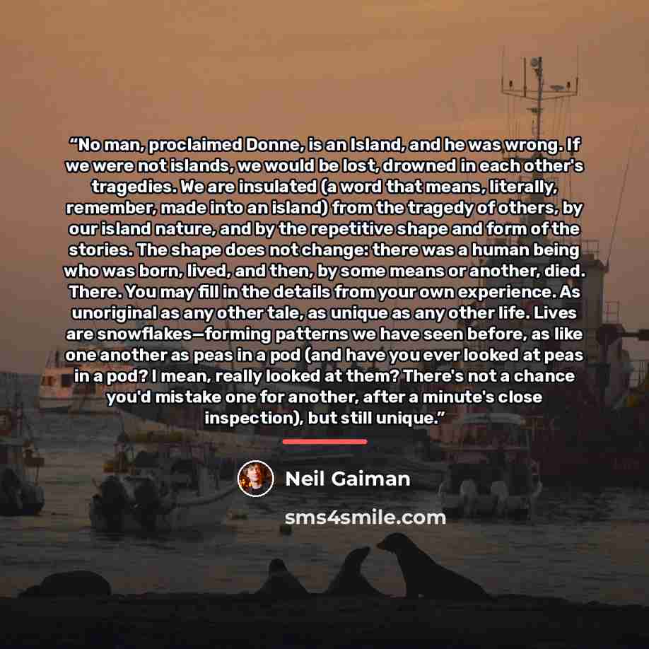 “No man, proclaimed Donne, is an Island, and he was wrong. If we were not islands, we would be lost, drowned in each other's tragedies. We are insulated (a word that means, literally, remember, made into an island) from the tragedy of others, by our island nature, and by the repetitive shape and…” quote by Neil Gaiman
