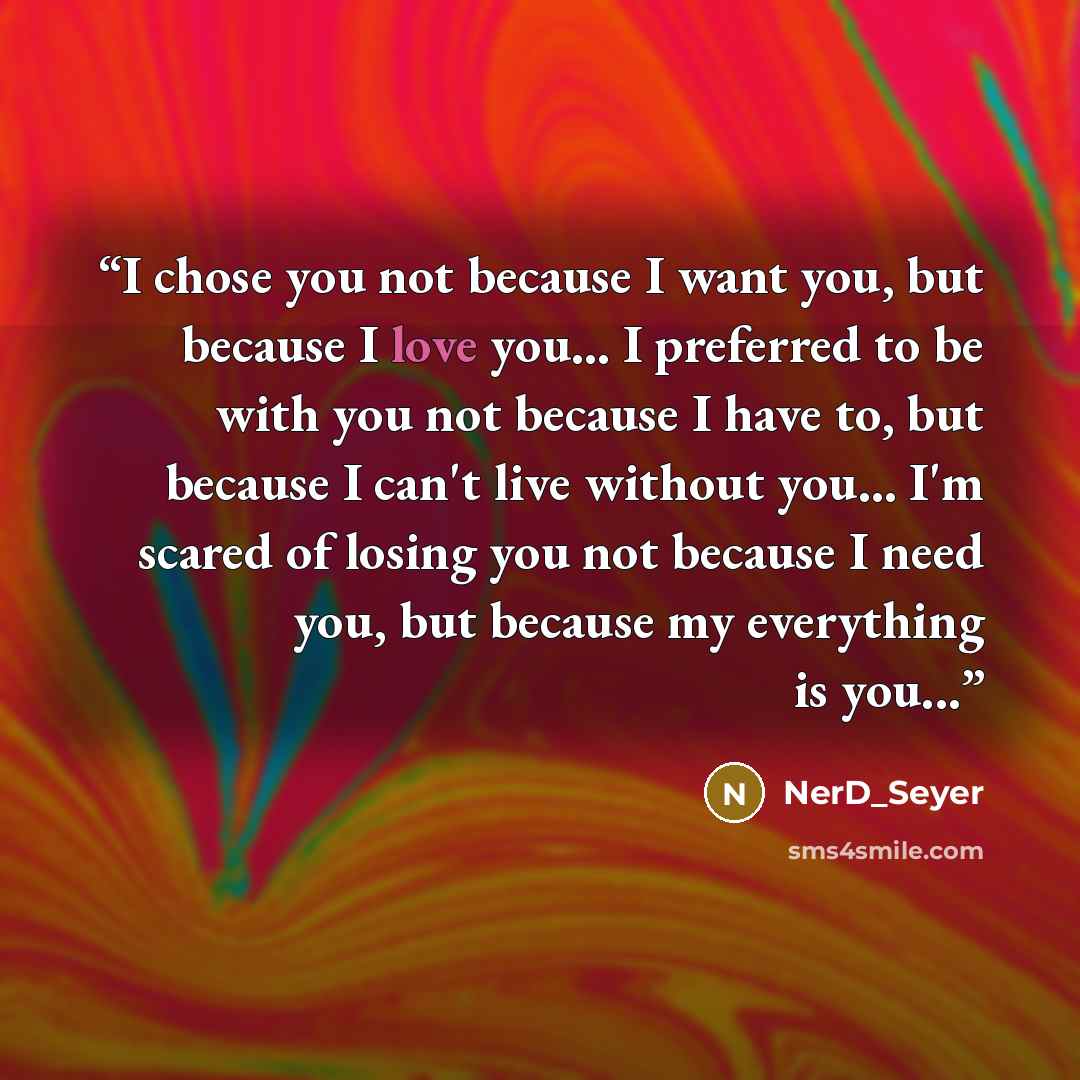“I chose you not because I want you, but because I love you... I preferred to be with you not because I have to, but because I can't live without you... I'm scared of losing you not because I need you, but because my everything is you...” quote by NerD_Seyer