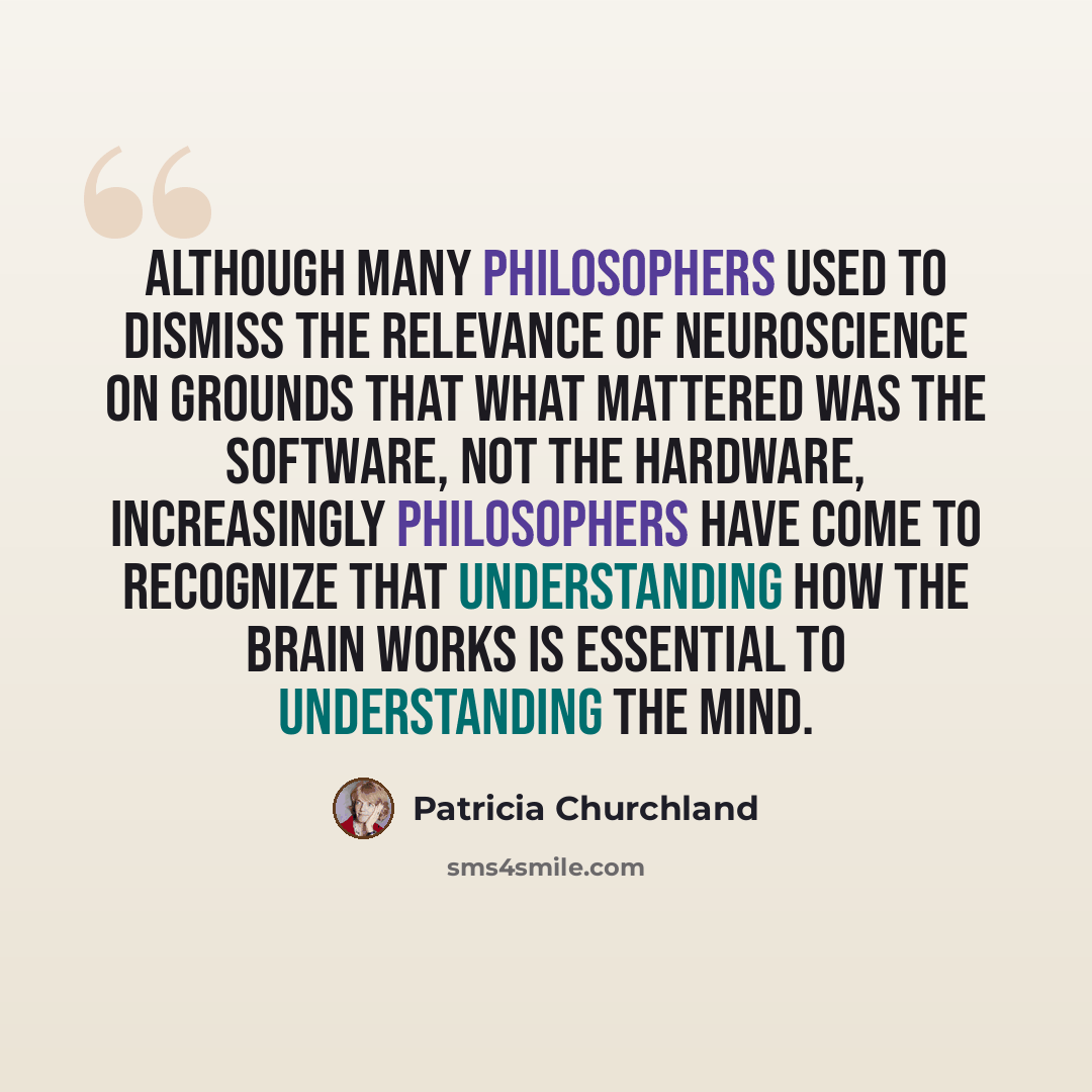 “Although many philosophers used to dismiss the relevance of neuroscience on grounds that what mattered was the software, not the hardware, increasingly philosophers have come to recognize that understanding how the brain works is essential to understanding the mind.” quote by Patricia Churchland