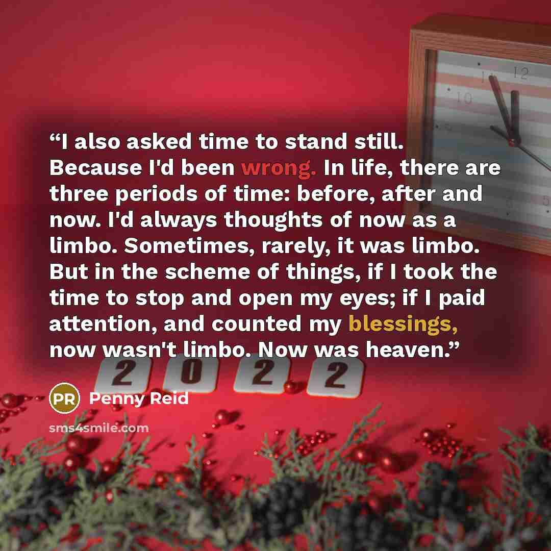 “I also asked time to stand still. Because I'd been wrong. In life, there are three periods of time: before, after and now. I'd always thoughts of now as a limbo. Sometimes, rarely, it was limbo. But in the scheme of things, if I took the time to stop and open my eyes; if I paid attention, and…” quote by Penny Reid