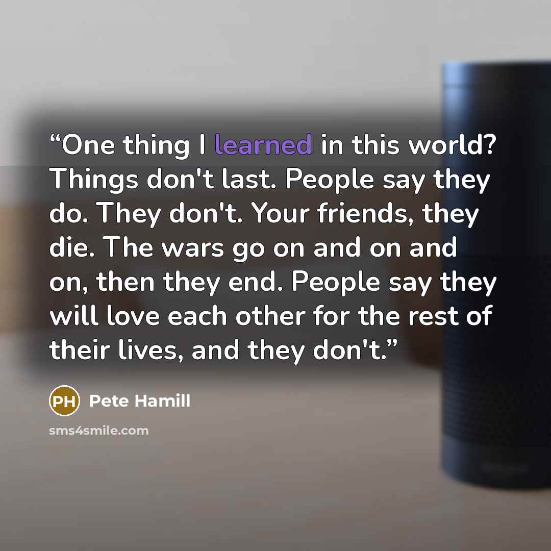 “One thing I learned in this world? Things don't last. People say they do. They don't. Your friends, they die. The wars go on and on and on, then they end. People say they will love each other for the rest of their lives, and they don't.” quote by Pete Hamill
