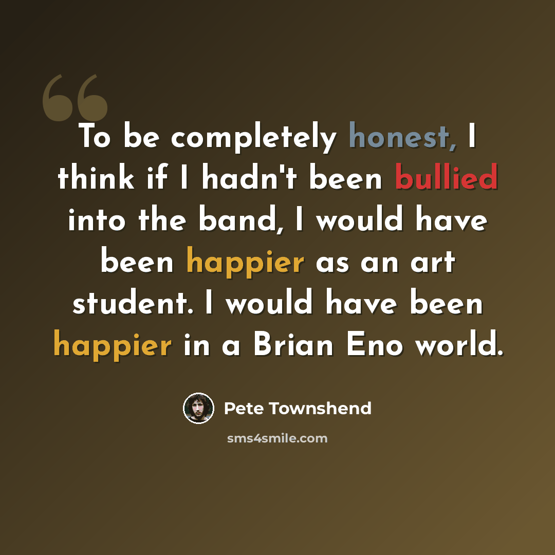 “To be completely honest, I think if I hadn't been bullied into the band, I would have been happier as an art student. I would have been happier in a Brian Eno world.” quote by Pete Townshend