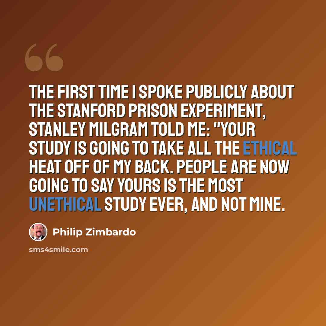 “The first time I spoke publicly about the Stanford Prison Experiment, Stanley Milgram told me: "Your study is going to take all the ethical heat off of my back. People are now going to say yours is the most unethical study ever, and not mine.” quote by Philip Zimbardo