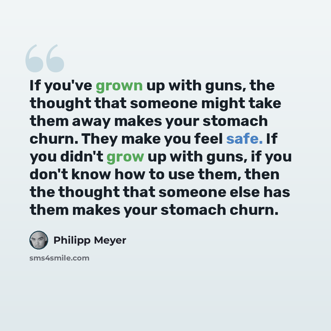 “If you've grown up with guns, the thought that someone might take them away makes your stomach churn. They make you feel safe. If you didn't grow up with guns, if you don't know how to use them, then the thought that someone else has them makes your stomach churn.” quote by Philipp Meyer