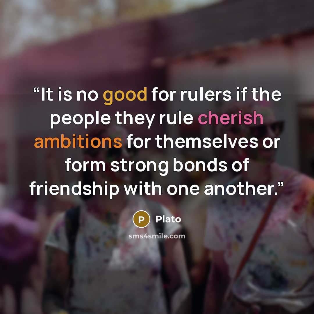 “It is no good for rulers if the people they rule cherish ambitions for themselves or form strong bonds of friendship with one another.” quote by Plato