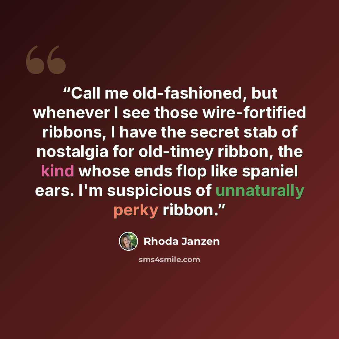 “Call me old-fashioned, but whenever I see those wire-fortified ribbons, I have the secret stab of nostalgia for old-timey ribbon, the kind whose ends flop like spaniel ears. I'm suspicious of unnaturally perky ribbon.” quote by Rhoda Janzen