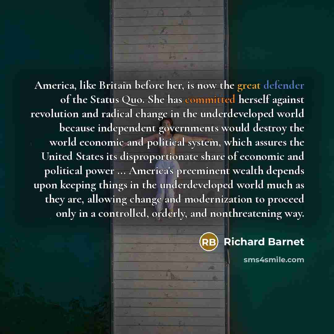 “America, like Britain before her, is now the great defender of the Status Quo. She has committed herself against revolution and radical change in the underdeveloped world because independent governments would destroy the world economic and political system, which assures the United States its…” quote by Richard Barnet
