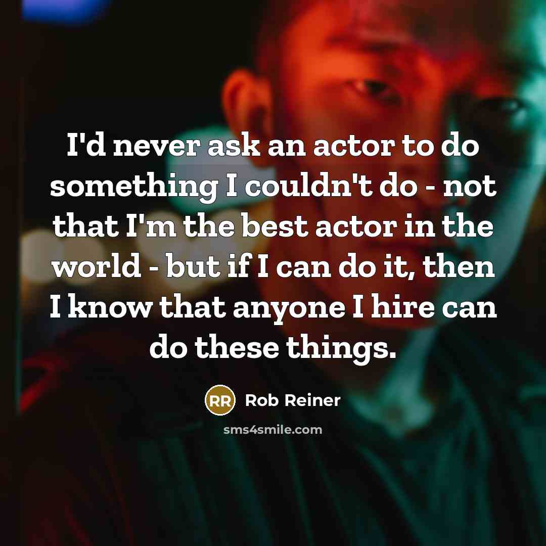 “I'd never ask an actor to do something I couldn't do - not that I'm the best actor in the world - but if I can do it, then I know that anyone I hire can do these things.” quote by Rob Reiner