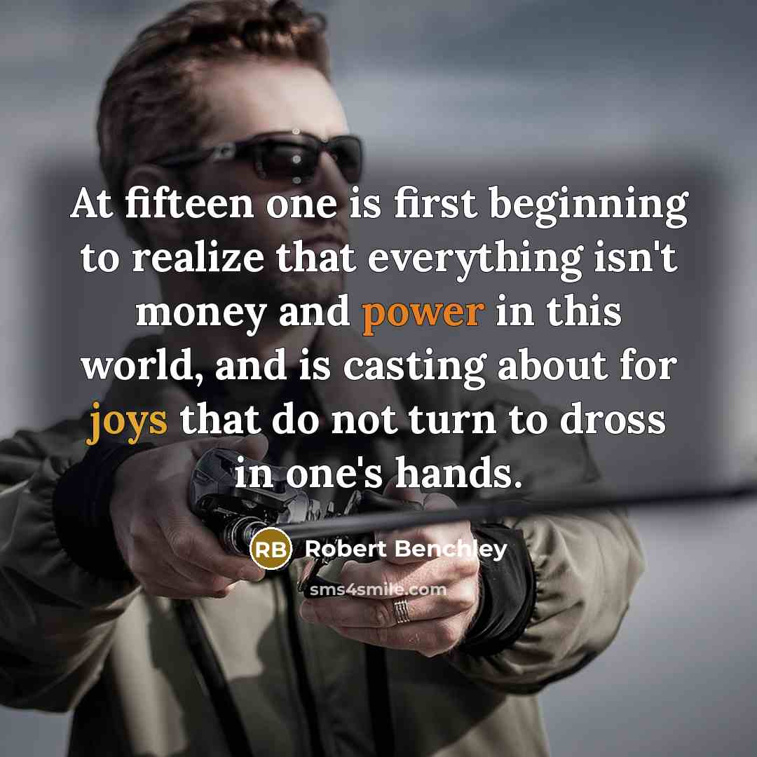 “At fifteen one is first beginning to realize that everything isn't money and power in this world, and is casting about for joys that do not turn to dross in one's hands.” quote by Robert Benchley