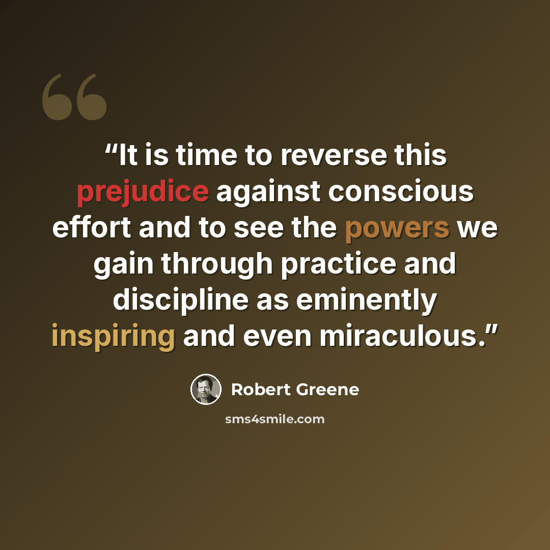 “It is time to reverse this prejudice against conscious effort and to see the powers we gain through practice and discipline as eminently inspiring and even miraculous.” quote by Robert Greene