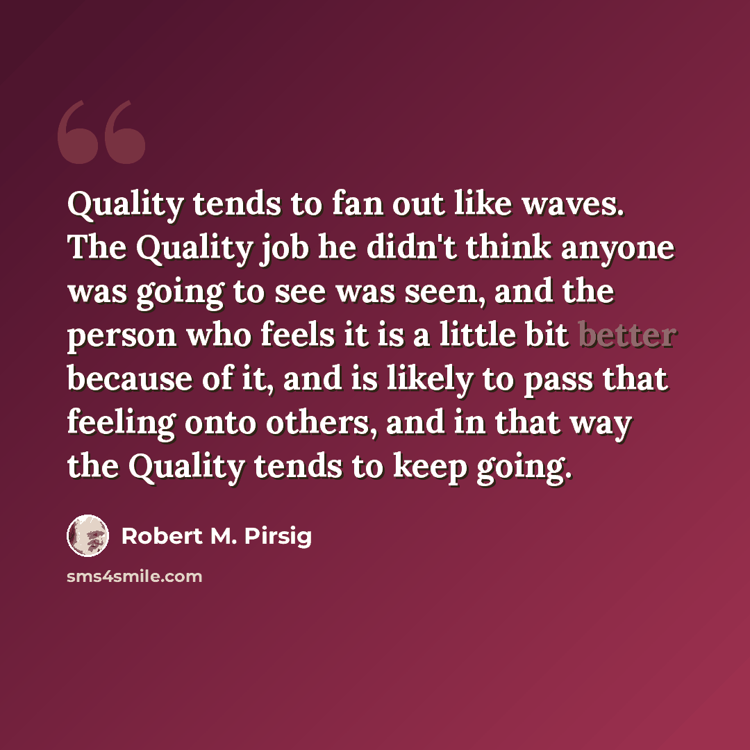 “Quality tends to fan out like waves. The Quality job he didn't think anyone was going to see was seen, and the person who feels it is a little bit better because of it, and is likely to pass that feeling onto others, and in that way the Quality tends to keep going.” quote by Robert M. Pirsig