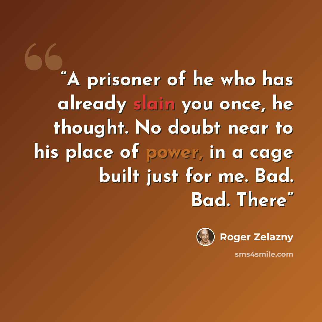 “A prisoner of he who has already slain you once, he thought. No doubt near to his place of power, in a cage built just for me. Bad. Bad. There” quote by Roger Zelazny