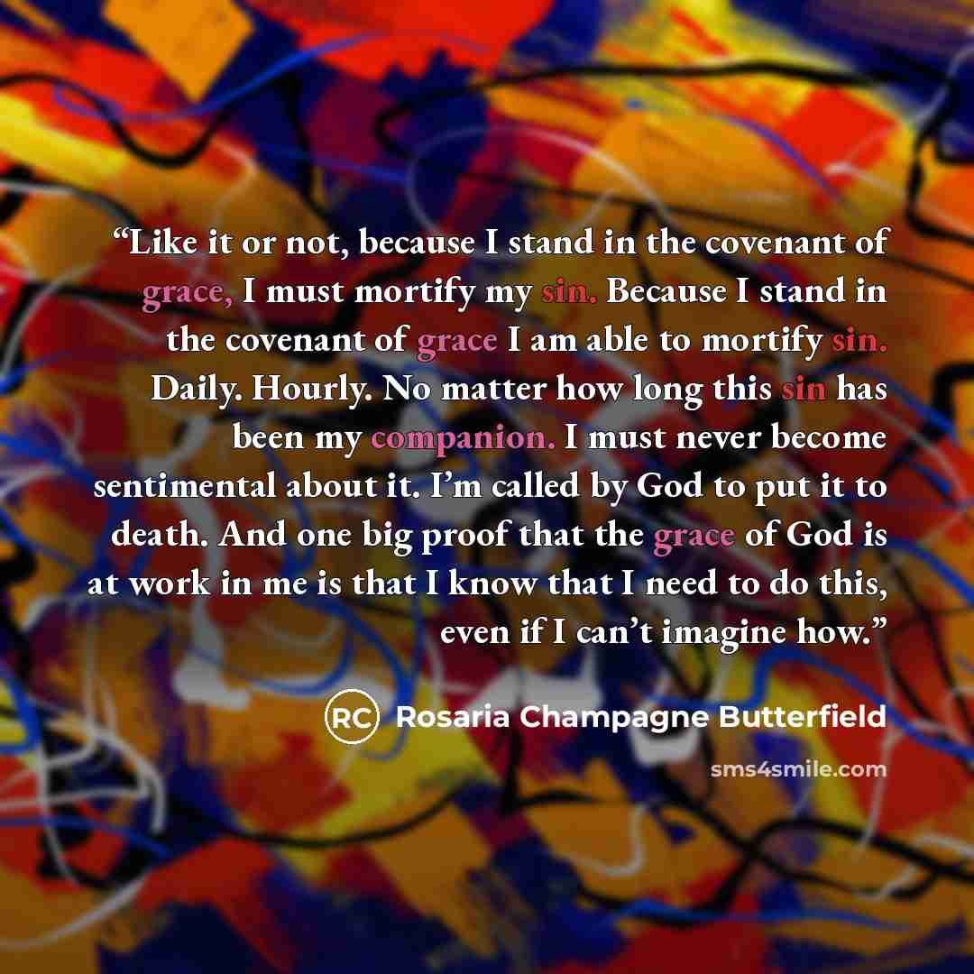 “Like it or not, because I stand in the covenant of grace, I must mortify my sin. Because I stand in the covenant of grace I am able to mortify sin. Daily. Hourly. No matter how long this sin has been my companion. I must never become sentimental about it. I’m called by God to put it to death. And…” quote by Rosaria Champagne Butterfield