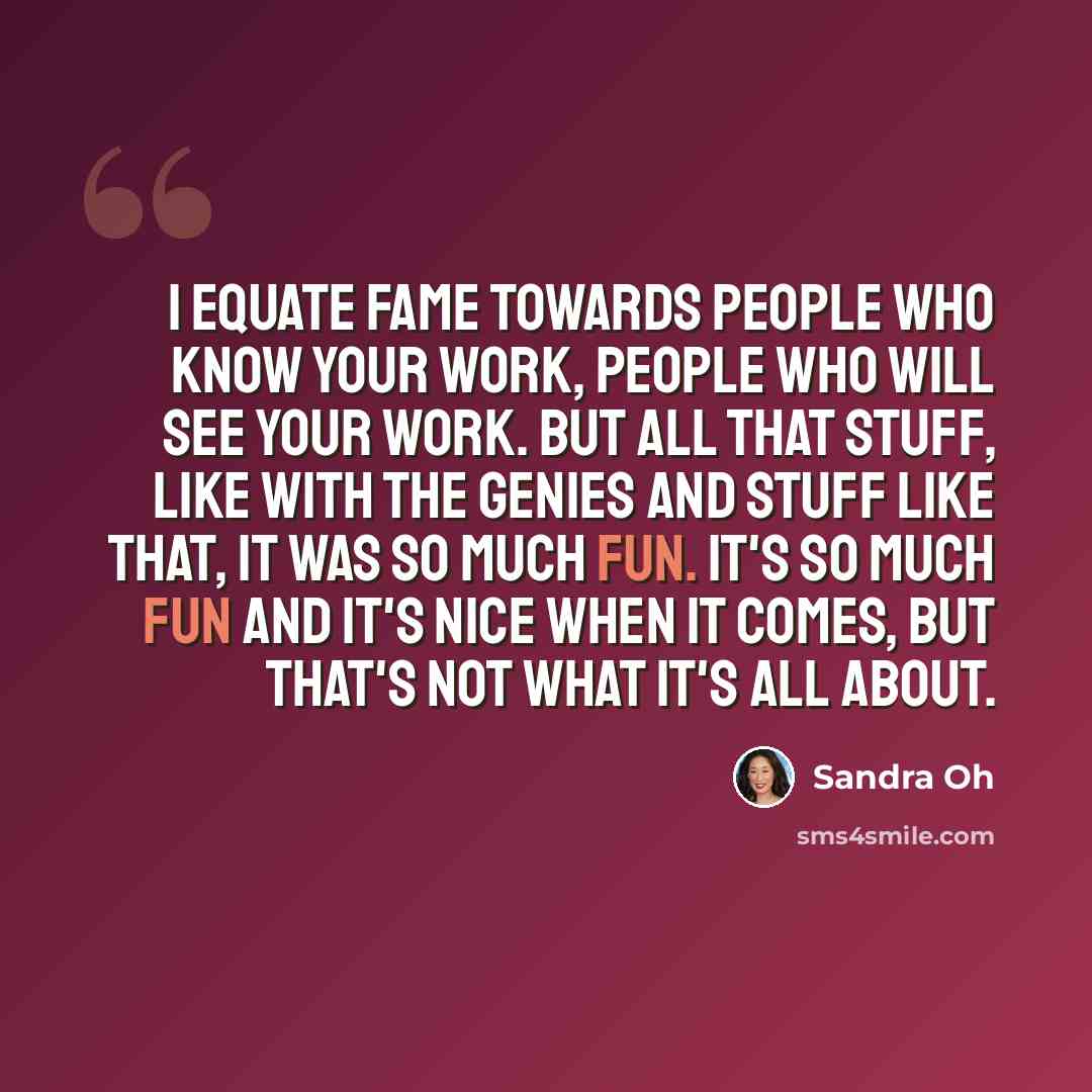 “I equate fame towards people who know your work, people who will see your work. But all that stuff, like with the Genies and stuff like that, it was so much fun. It's so much fun and it's nice when it comes, but that's not what it's all about.” quote by Sandra Oh