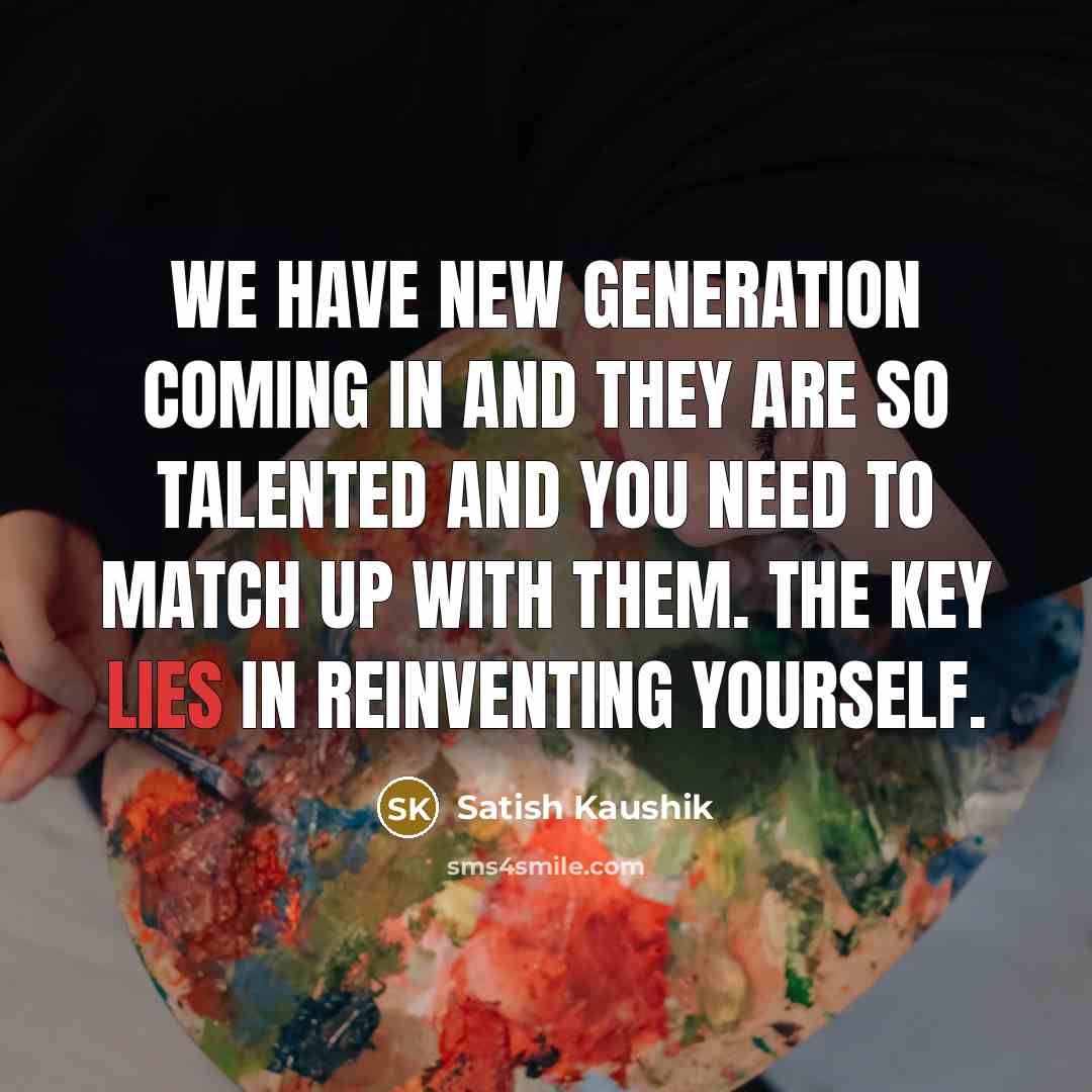 “We have new generation coming in and they are so talented and you need to match up with them. The key lies in reinventing yourself.” quote by Satish Kaushik