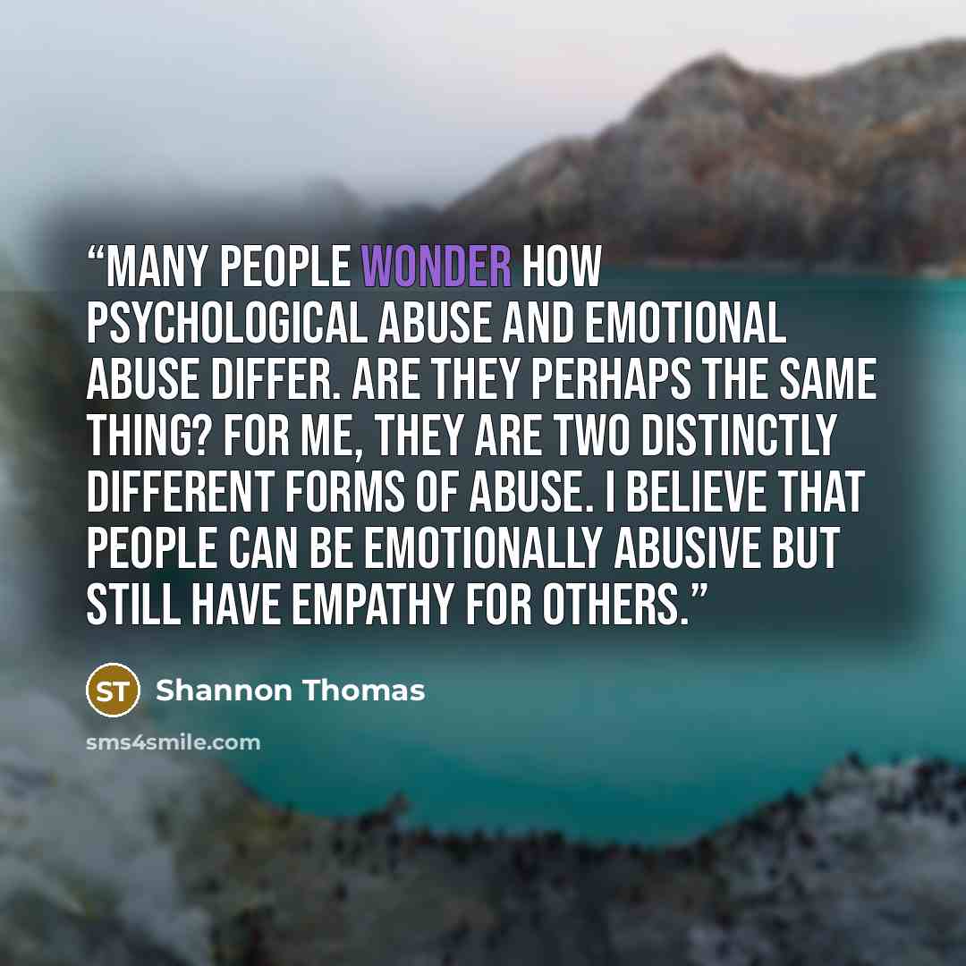 “Many people wonder how psychological abuse and emotional abuse differ. Are they perhaps the same thing? For me, they are two distinctly different forms of abuse. I believe that people can be emotionally abusive but still have empathy for others.” quote by Shannon Thomas