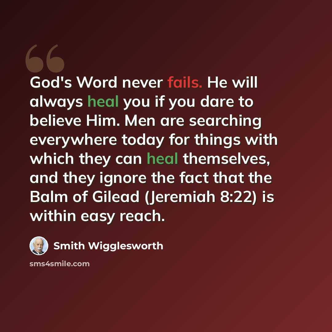 “God's Word never fails. He will always heal you if you dare to believe Him. Men are searching everywhere today for things with which they can heal themselves, and they ignore the fact that the Balm of Gilead (Jeremiah 8:22) is within easy reach.” quote by Smith Wigglesworth