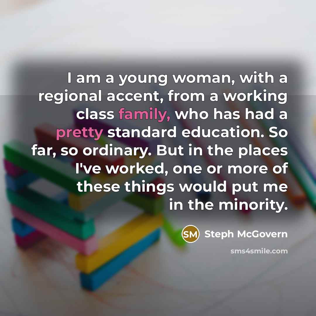 “I am a young woman, with a regional accent, from a working class family, who has had a pretty standard education. So far, so ordinary. But in the places I've worked, one or more of these things would put me in the minority.” quote by Steph McGovern
